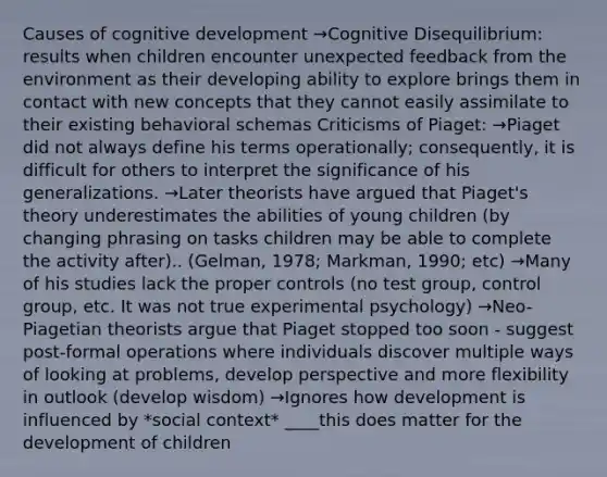 Causes of cognitive development →Cognitive Disequilibrium: results when children encounter unexpected feedback from the environment as their developing ability to explore brings them in contact with new concepts that they cannot easily assimilate to their existing behavioral schemas Criticisms of Piaget: →Piaget did not always define his terms operationally; consequently, it is difficult for others to interpret the significance of his generalizations. →Later theorists have argued that Piaget's theory underestimates the abilities of young children (by changing phrasing on tasks children may be able to complete the activity after).. (Gelman, 1978; Markman, 1990; etc) →Many of his studies lack the proper controls (no test group, control group, etc. It was not true experimental psychology) →Neo-Piagetian theorists argue that Piaget stopped too soon - suggest post-formal operations where individuals discover multiple ways of looking at problems, develop perspective and more flexibility in outlook (develop wisdom) →Ignores how development is influenced by *social context* ____this does matter for the development of children