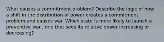 What causes a commitment problem? Describe the logic of how a shift in the distribution of power creates a commitment problem and causes war. Which state is more likely to launch a preventive war...one that sees its relative power increasing or decreasing?