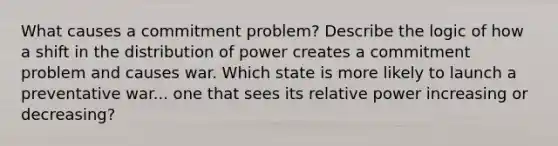 What causes a commitment problem? Describe the logic of how a shift in the distribution of power creates a commitment problem and causes war. Which state is more likely to launch a preventative war... one that sees its relative power increasing or decreasing?