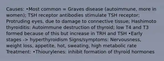 Causes: •Most common = Graves disease (autoimmune, more in women); TSH receptor antibodies stimulate TSH receptor; Protruding eyes, due to damage to connective tissue; Hashimoto thyroiditis: Autoimmune destruction of thyroid; low T4 and T3 formed because of this but increase in TRH and TSH •Early stages -> hyperthyroidism Signs/symptoms: Nervousness, weight loss, appetite, hot, sweating, high metabolic rate Treatment: •Thiourylenes: inhibit formation of thyroid hormones