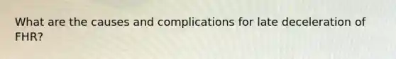 What are the causes and complications for late deceleration of FHR?