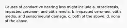 Causes of conductive hearing loss might include a. otosclerosis, impacted cerumen, and otitis media. b. impacted cerumen, otitis media, and sensorineural damage. c. both of the above. d. none of the above.