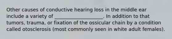 Other causes of conductive hearing loss in the middle ear include a variety of ____________________. In addition to that tumors, trauma, or fixation of the ossicular chain by a condition called otosclerosis (most commonly seen in white adult females).