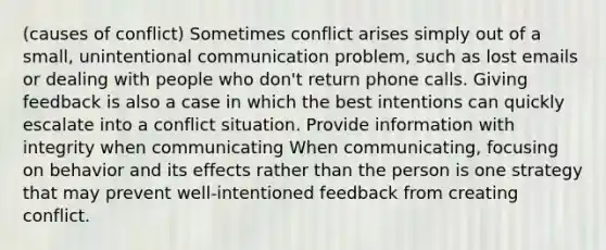 (causes of conflict) Sometimes conflict arises simply out of a small, unintentional communication problem, such as lost emails or dealing with people who don't return phone calls. Giving feedback is also a case in which the best intentions can quickly escalate into a conflict situation. Provide information with integrity when communicating When communicating, focusing on behavior and its effects rather than the person is one strategy that may prevent well-intentioned feedback from creating conflict.