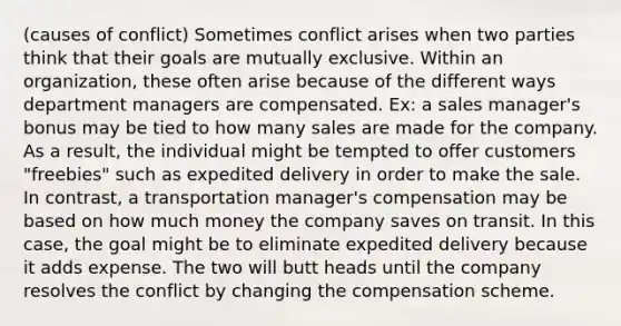 (causes of conflict) Sometimes conflict arises when two parties think that their goals are mutually exclusive. Within an organization, these often arise because of the different ways department managers are compensated. Ex: a sales manager's bonus may be tied to how many sales are made for the company. As a result, the individual might be tempted to offer customers "freebies" such as expedited delivery in order to make the sale. In contrast, a transportation manager's compensation may be based on how much money the company saves on transit. In this case, the goal might be to eliminate expedited delivery because it adds expense. The two will butt heads until the company resolves the conflict by changing the compensation scheme.