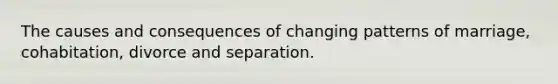 The causes and consequences of changing patterns of marriage, cohabitation, divorce and separation.