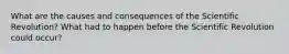What are the causes and consequences of the Scientific Revolution? What had to happen before the Scientific Revolution could occur?