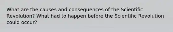 What are the causes and consequences of the Scientific Revolution? What had to happen before the Scientific Revolution could occur?