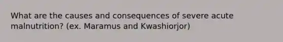 What are the causes and consequences of severe acute malnutrition? (ex. Maramus and Kwashiorjor)