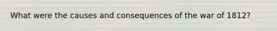 What were the causes and consequences of the war of 1812?