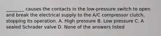 ________ causes the contacts in the low-pressure switch to open and break the electrical supply to the A/C compressor clutch, stopping its operation. A. High pressure B. Low pressure C. A sealed Schrader valve D. None of the answers listed