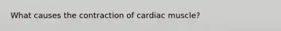 What causes the contraction of cardiac muscle?