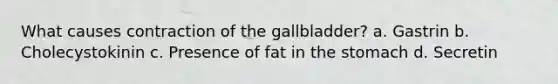 What causes contraction of the gallbladder? a. Gastrin b. Cholecystokinin c. Presence of fat in the stomach d. Secretin