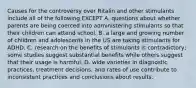 Causes for the controversy over Ritalin and other stimulants include all of the following EXCEPT A. questions about whether parents are being coerced into administering stimulants so that their children can attend school. B. a large and growing number of children and adolescents in the US are taking stimulants for ADHD. C. research on the benefits of stimulants is contradictory; some studies suggest substantial benefits while others suggest that their usage is harmful. D. wide varieties in diagnostic practices, treatment decisions, and rates of use contribute to inconsistent practices and conclusions about results.