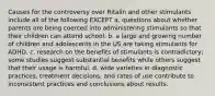 Causes for the controversy over Ritalin and other stimulants include all of the following EXCEPT a. questions about whether parents are being coerced into administering stimulants so that their children can attend school. b. a large and growing number of children and adolescents in the US are taking stimulants for ADHD. c. research on the benefits of stimulants is contradictory; some studies suggest substantial benefits while others suggest that their usage is harmful. d. wide varieties in diagnostic practices, treatment decisions, and rates of use contribute to inconsistent practices and conclusions about results.