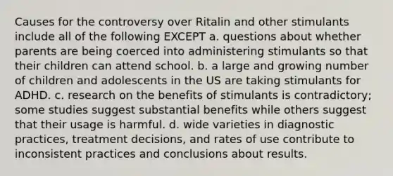 Causes for the controversy over Ritalin and other stimulants include all of the following EXCEPT a. questions about whether parents are being coerced into administering stimulants so that their children can attend school. b. a large and growing number of children and adolescents in the US are taking stimulants for ADHD. c. research on the benefits of stimulants is contradictory; some studies suggest substantial benefits while others suggest that their usage is harmful. d. wide varieties in diagnostic practices, treatment decisions, and rates of use contribute to inconsistent practices and conclusions about results.