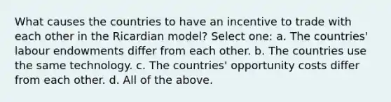 What causes the countries to have an incentive to trade with each other in the Ricardian model? Select one: a. The countries' labour endowments differ from each other. b. The countries use the same technology. c. The countries' opportunity costs differ from each other. d. All of the above.