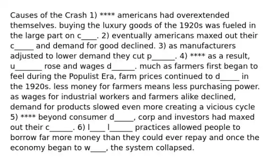 Causes of the Crash 1) **** americans had overextended themselves. buying the luxury goods of the 1920s was fueled in the large part on c____. 2) eventually americans maxed out their c_____ and demand for good declined. 3) as manufacturers adjusted to lower demand they cut p______. 4) **** as a result, u_______ rose and wages d______. much as farmers first began to feel during the Populist Era, farm prices continued to d_____ in the 1920s. less money for farmers means less purchasing power. as wages for industrial workers and farmers alike declined, demand for products slowed even more creating a vicious cycle 5) **** beyond consumer d_____, corp and investors had maxed out their c______. 6) l____ l______ practices allowed people to borrow far more money than they could ever repay and once the economy began to w____, the system collapsed.