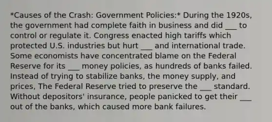 *Causes of the Crash: Government Policies:* During the 1920s, the government had complete faith in business and did ___ to control or regulate it. Congress enacted high tariffs which protected U.S. industries but hurt ___ and international trade. Some economists have concentrated blame on the Federal Reserve for its ___ money policies, as hundreds of banks failed. Instead of trying to stabilize banks, the money supply, and prices, The Federal Reserve tried to preserve the ___ standard. Without depositors' insurance, people panicked to get their ___ out of the banks, which caused more bank failures.