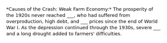 *Causes of the Crash: Weak Farm Economy:* The prosperity of the 1920s never reached ___, who had suffered from overproduction, high debt, and ___ prices since the end of World War I. As the depression continued through the 1930s, severe ___ and a long drought added to farmers' difficulties.