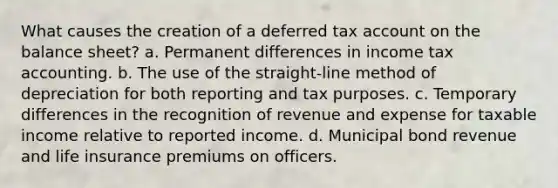 What causes the creation of a deferred tax account on the balance sheet? a. Permanent differences in income tax accounting. b. The use of the straight-line method of depreciation for both reporting and tax purposes. c. Temporary differences in the recognition of revenue and expense for taxable income relative to reported income. d. Municipal bond revenue and life insurance premiums on officers.