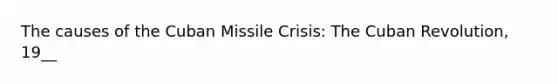 The causes of the Cuban Missile Crisis: The Cuban Revolution, 19__