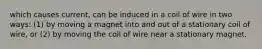 which causes current, can be induced in a coil of wire in two ways: (1) by moving a magnet into and out of a stationary coil of wire, or (2) by moving the coil of wire near a stationary magnet.