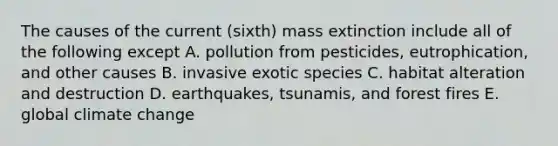 The causes of the current (sixth) mass extinction include all of the following except A. pollution from pesticides, eutrophication, and other causes B. invasive exotic species C. habitat alteration and destruction D. earthquakes, tsunamis, and forest fires E. global climate change