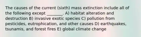 The causes of the current (sixth) mass extinction include all of the following except ________. A) habitat alteration and destruction B) invasive exotic species C) pollution from pesticides, eutrophication, and other causes D) earthquakes, tsunamis, and forest fires E) global climate change