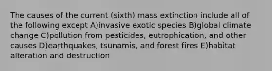 The causes of the current (sixth) mass extinction include all of the following except A)invasive exotic species B)global climate change C)pollution from pesticides, eutrophication, and other causes D)earthquakes, tsunamis, and forest fires E)habitat alteration and destruction