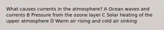 What causes currents in the atmosphere? A Ocean waves and currents B Pressure from the ozone layer C Solar heating of the upper atmosphere D Warm air rising and cold air sinking