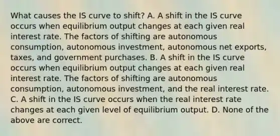 What causes the IS curve to​ shift? A. A shift in the IS curve occurs when equilibrium output changes at each given real interest rate. The factors of shifting are autonomous​ consumption, autonomous​ investment, autonomous net​ exports, taxes, and government purchases. B. A shift in the IS curve occurs when equilibrium output changes at each given real interest rate. The factors of shifting are autonomous​ consumption, autonomous​ investment, and the real interest rate. C. A shift in the IS curve occurs when the real interest rate changes at each given level of equilibrium output. D. None of the above are correct.