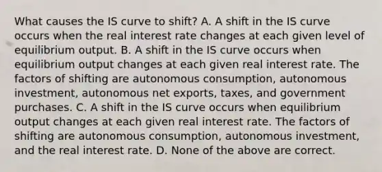 What causes the IS curve to​ shift? A. A shift in the IS curve occurs when the real interest rate changes at each given level of equilibrium output. B. A shift in the IS curve occurs when equilibrium output changes at each given real interest rate. The factors of shifting are autonomous​ consumption, autonomous​ investment, autonomous net​ exports, taxes, and government purchases. C. A shift in the IS curve occurs when equilibrium output changes at each given real interest rate. The factors of shifting are autonomous​ consumption, autonomous​ investment, and the real interest rate. D. None of the above are correct.