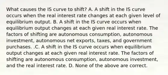 What causes the IS curve to​ shift? A. A shift in the IS curve occurs when the real interest rate changes at each given level of equilibrium output. B. A shift in the IS curve occurs when equilibrium output changes at each given real interest rate. The factors of shifting are autonomous​ consumption, autonomous​ investment, autonomous net​ exports, taxes, and government purchases. .C. A shift in the IS curve occurs when equilibrium output changes at each given real interest rate. The factors of shifting are autonomous​ consumption, autonomous​ investment, and the real interest rate. D. None of the above are correct.