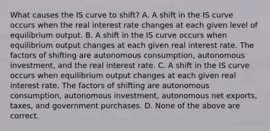 What causes the IS curve to​ shift? A. A shift in the IS curve occurs when the real interest rate changes at each given level of equilibrium output. B. A shift in the IS curve occurs when equilibrium output changes at each given real interest rate. The factors of shifting are autonomous​ consumption, autonomous​ investment, and the real interest rate. C. A shift in the IS curve occurs when equilibrium output changes at each given real interest rate. The factors of shifting are autonomous​ consumption, autonomous​ investment, autonomous net​ exports, taxes, and government purchases. D. None of the above are correct.