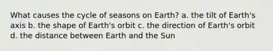 What causes the cycle of seasons on Earth? a. the tilt of Earth's axis b. the shape of Earth's orbit c. the direction of Earth's orbit d. the distance between Earth and the Sun