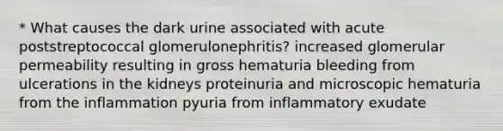 * What causes the dark urine associated with acute poststreptococcal glomerulonephritis? increased glomerular permeability resulting in gross hematuria bleeding from ulcerations in the kidneys proteinuria and microscopic hematuria from the inflammation pyuria from inflammatory exudate