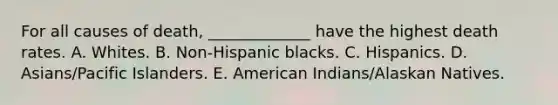 For all causes of death, _____________ have the highest death rates. A. Whites. B. Non-Hispanic blacks. C. Hispanics. D. Asians/Pacific Islanders. E. American Indians/Alaskan Natives.