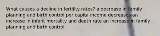 What causes a decline in fertility rates? a decrease in family planning and birth control per capita income decreases an increase in infant mortality and death rate an increase in family planning and birth control