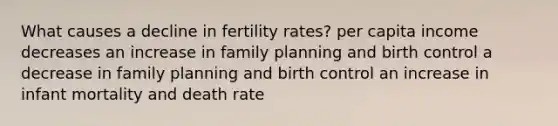 What causes a decline in fertility rates? per capita income decreases an increase in family planning and birth control a decrease in family planning and birth control an increase in infant mortality and death rate