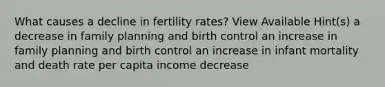 What causes a decline in fertility rates? View Available Hint(s) a decrease in family planning and birth control an increase in family planning and birth control an increase in infant mortality and death rate per capita income decrease