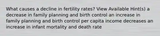 What causes a decline in fertility rates? View Available Hint(s) a decrease in family planning and birth control an increase in family planning and birth control per capita income decreases an increase in infant mortality and death rate