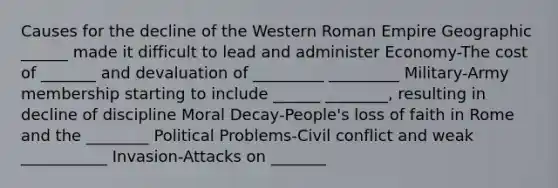 Causes for the decline of the Western Roman Empire Geographic ______ made it difficult to lead and administer Economy-The cost of _______ and devaluation of _________ _________ Military-Army membership starting to include ______ ________, resulting in decline of discipline Moral Decay-People's loss of faith in Rome and the ________ Political Problems-Civil conflict and weak ___________ Invasion-Attacks on _______