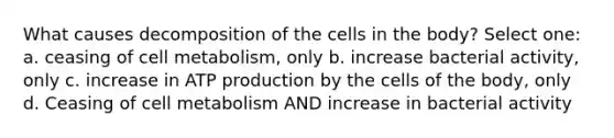 What causes decomposition of the cells in the body? Select one: a. ceasing of cell metabolism, only b. increase bacterial activity, only c. increase in ATP production by the cells of the body, only d. Ceasing of cell metabolism AND increase in bacterial activity