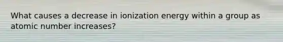 What causes a decrease in ionization energy within a group as atomic number increases?