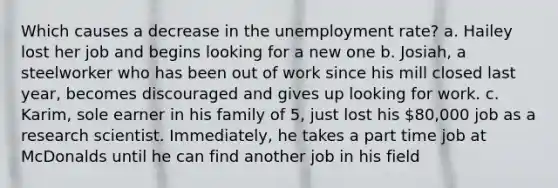 Which causes a decrease in the unemployment rate? a. Hailey lost her job and begins looking for a new one b. Josiah, a steelworker who has been out of work since his mill closed last year, becomes discouraged and gives up looking for work. c. Karim, sole earner in his family of 5, just lost his 80,000 job as a research scientist. Immediately, he takes a part time job at McDonalds until he can find another job in his field