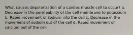 What causes depolarization of a cardiac muscle cell to occur? a. Decrease in the permeability of the cell membrane to potassium b. Rapid movement of sodium into the cell c. Decrease in the movement of sodium out of the cell d. Rapid movement of calcium out of the cell