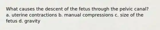 What causes the descent of the fetus through the pelvic canal? a. uterine contractions b. manual compressions c. size of the fetus d. gravity