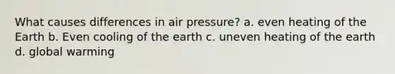 What causes differences in air pressure? a. even heating of the Earth b. Even cooling of the earth c. uneven heating of the earth d. global warming