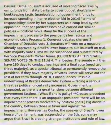 Causes: Dilma Rousseff is accused of violating fiscal laws by using funds from state banks to cover budget shortfalls → bookkeeping tactic (manipulation of government funds to increase spending in her re-election bid in 2014) "crime of responsibility" Seen by her supporters as a coup lead by the opposition, that her predecessors have carried out similar policies → political move Many tie the success of the impeachment process to the president's low ratings and economic crisis Process: 1. Congress debates charges 2. Chamber of Deputies vote 3. Senators will vote on a measure already approved by Brazil's lower house to put Rousseff on trial. With majority vote Dilma will be suspended and substituted by her Vice President- Michel Temer. (CURRENTLY AT THIS STAGE, SENATE VOTES ON THE 11th) 4. Trial begins. The senate will then have 180 days to conduct hearings and a final vote (need two-thirds majority), as a special tribunal to permanently remove the president. If they have majority of votes Temer will serve out the rest of her term through 2018. Consequences: Possible undermining of Brazil's democratic system → facing a serious threat as political uncertainty increases. Government is stagnated, as there is a great tensions between different government factions. [What if she is guilty? **Creates precedent that every time there is an unpopular president, there will be an impeachment process motivated by political goals.] Big divide in the country, between those in favor and against the impeachment. However, as Cunha, the speaker of Brazil's lower house of parliament, was suspended on the 6th, some may argue that Brazil is creating stronger institutions and rule of law.